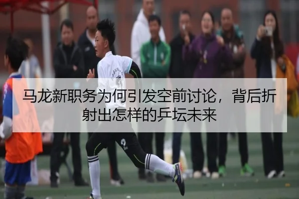 马龙新职务为何引发空前讨论，背后折射出怎样的乒坛未来